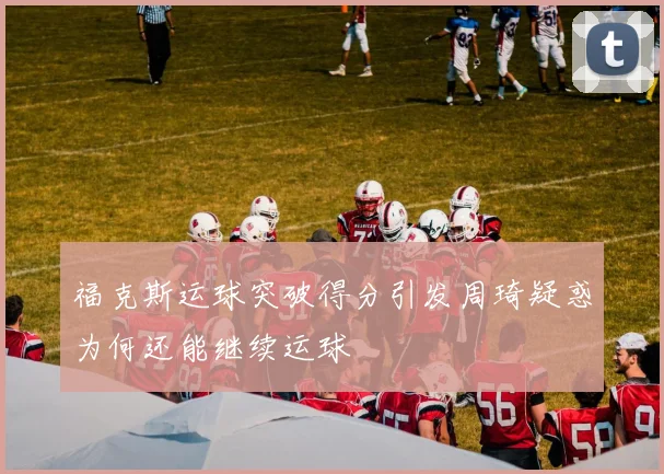 福克斯运球突破得分引发周琦疑惑为何还能继续运球