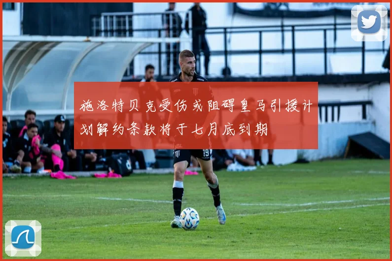 施洛特贝克受伤或阻碍皇马引援计划解约条款将于七月底到期