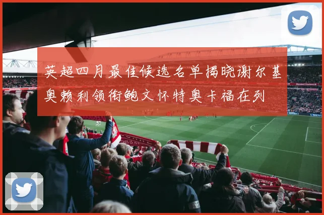 英超四月最佳候选名单揭晓谢尔基奥赖利领衔鲍文怀特奥卡福在列