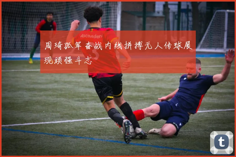 周琦孤军奋战内线拼搏无人传球展现顽强斗志