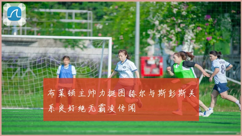 布莱顿主帅力挺图赫尔与斯彭斯关系良好绝无霸凌传闻