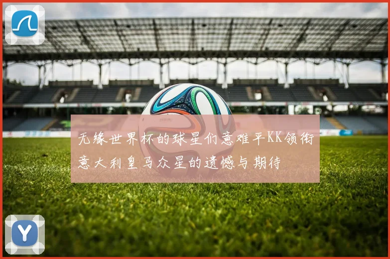 无缘世界杯的球星们意难平KK领衔意大利皇马众星的遗憾与期待