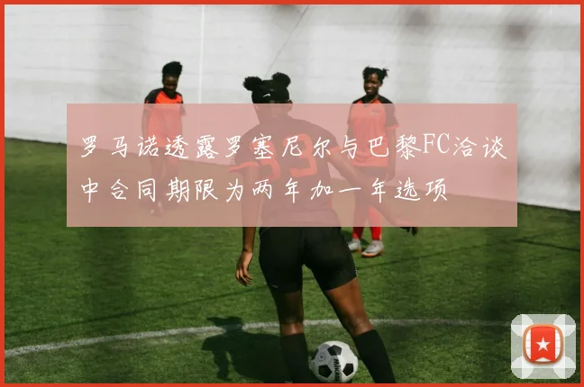 罗马诺透露罗塞尼尔与巴黎FC洽谈中合同期限为两年加一年选项
