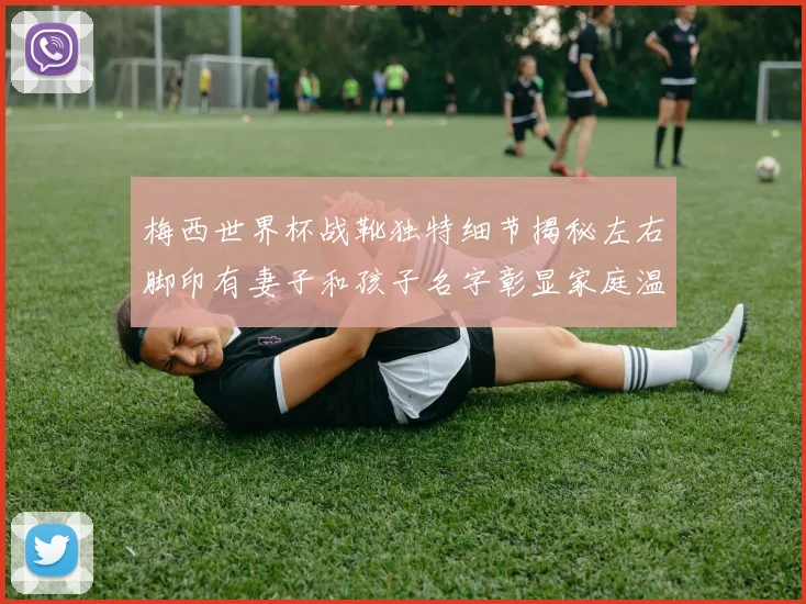 梅西世界杯战靴独特细节揭秘左右脚印有妻子和孩子名字彰显家庭温暖