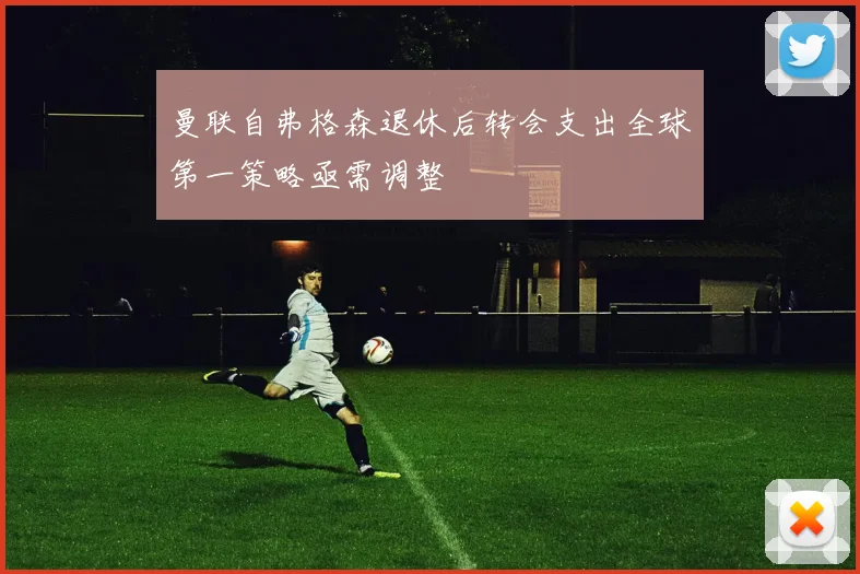 曼联自弗格森退休后转会支出全球第一策略亟需调整