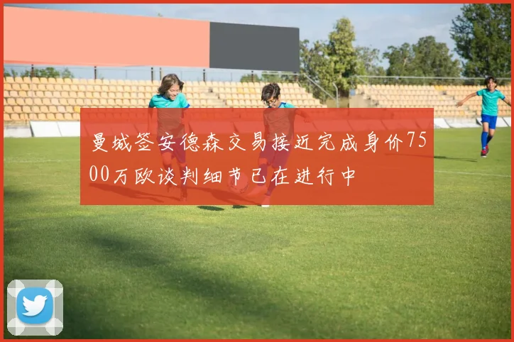 曼城签安德森交易接近完成身价7500万欧谈判细节已在进行中