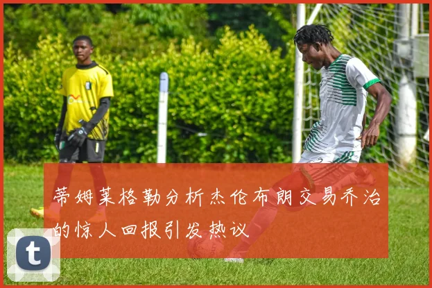 蒂姆莱格勒分析杰伦布朗交易乔治的惊人回报引发热议
