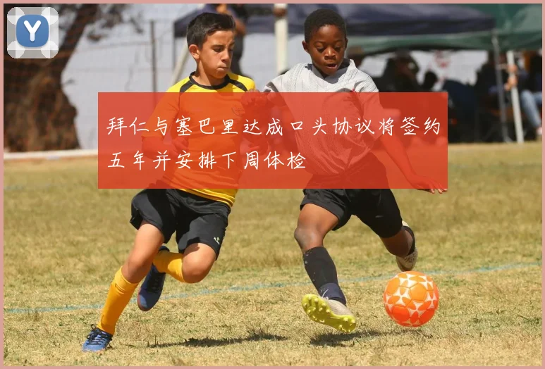 拜仁与塞巴里达成口头协议将签约五年并安排下周体检