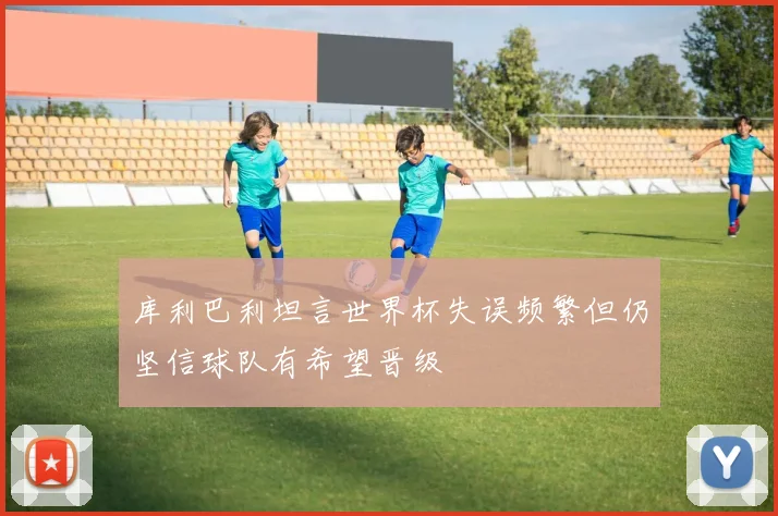库利巴利坦言世界杯失误频繁但仍坚信球队有希望晋级