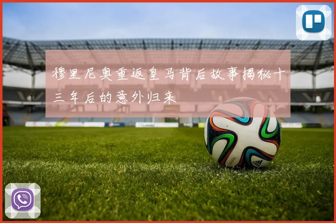 穆里尼奥重返皇马背后故事揭秘十三年后的意外归来