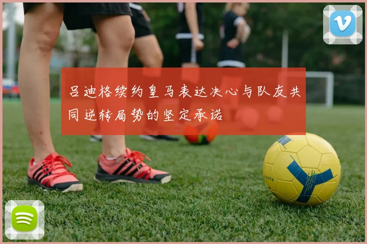 吕迪格续约皇马表达决心与队友共同逆转局势的坚定承诺