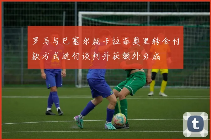 罗马与巴塞尔就卡拉菲奥里转会付款方式进行谈判并获额外分成