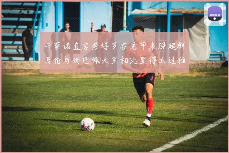卡萨诺直言劳塔罗在意甲表现超群马伦与姆巴佩大罗相比显得太过稚嫩