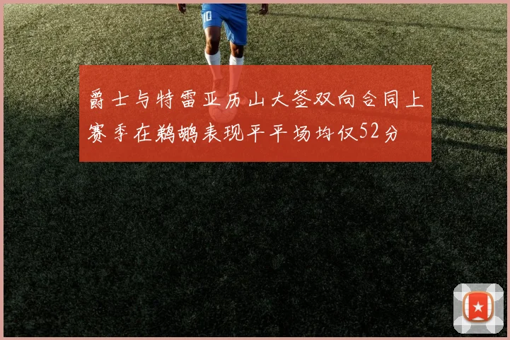 爵士与特雷亚历山大签双向合同上赛季在鹈鹕表现平平场均仅52分