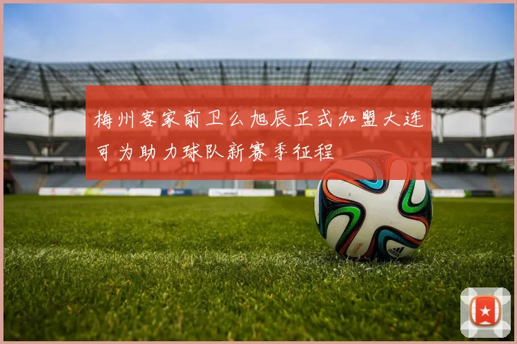 梅州客家前卫么旭辰正式加盟大连可为助力球队新赛季征程