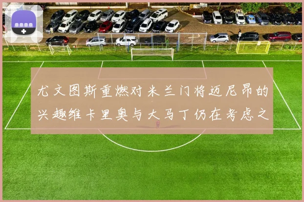 尤文图斯重燃对米兰门将迈尼昂的兴趣维卡里奥与大马丁仍在考虑之中