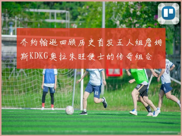 乔约翰逊回顾历史首发五人组詹姆斯KDKG奥拉朱旺便士的传奇组合