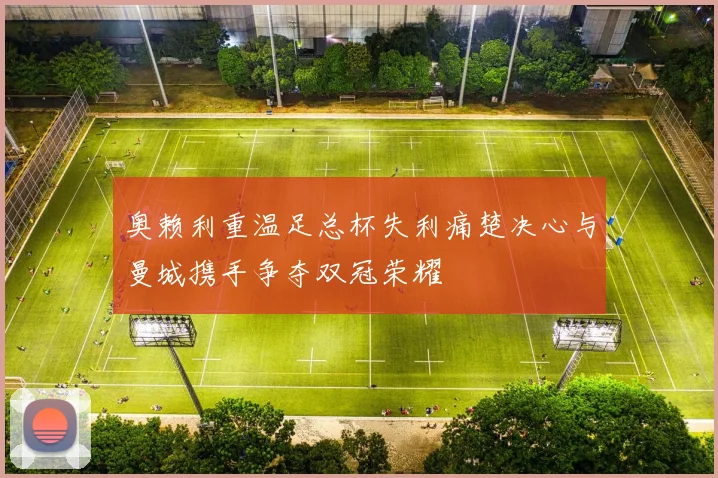 奥赖利重温足总杯失利痛楚决心与曼城携手争夺双冠荣耀