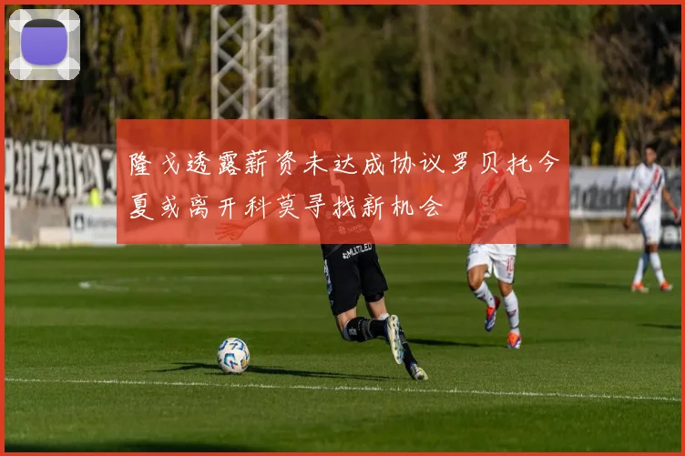 隆戈透露薪资未达成协议罗贝托今夏或离开科莫寻找新机会