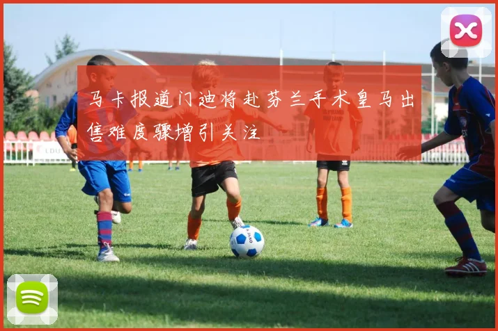 马卡报道门迪将赴芬兰手术皇马出售难度骤增引关注