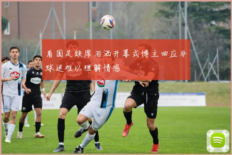 看国足缺席泪洒开幕式博主回应非球迷难以理解情感
