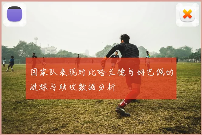 国家队表现对比哈兰德与姆巴佩的进球与助攻数据分析