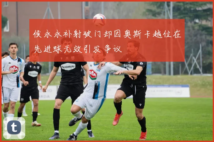 侯永永补射破门却因奥斯卡越位在先进球无效引发争议