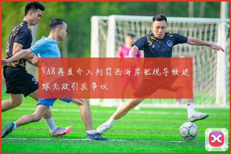 VAR再度介入判罚西海岸犯规导致进球无效引发争议