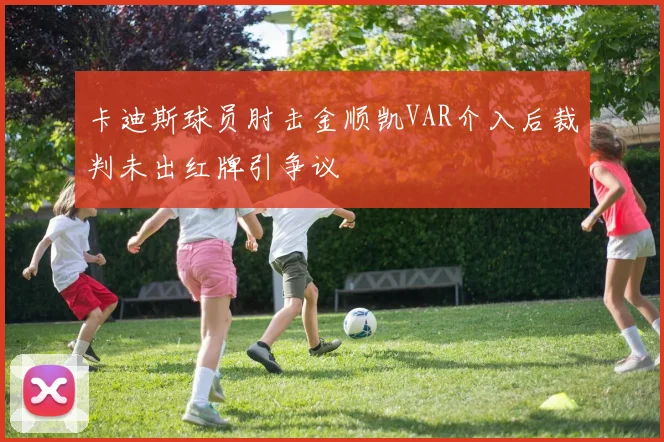 卡迪斯球员肘击金顺凯VAR介入后裁判未出红牌引争议